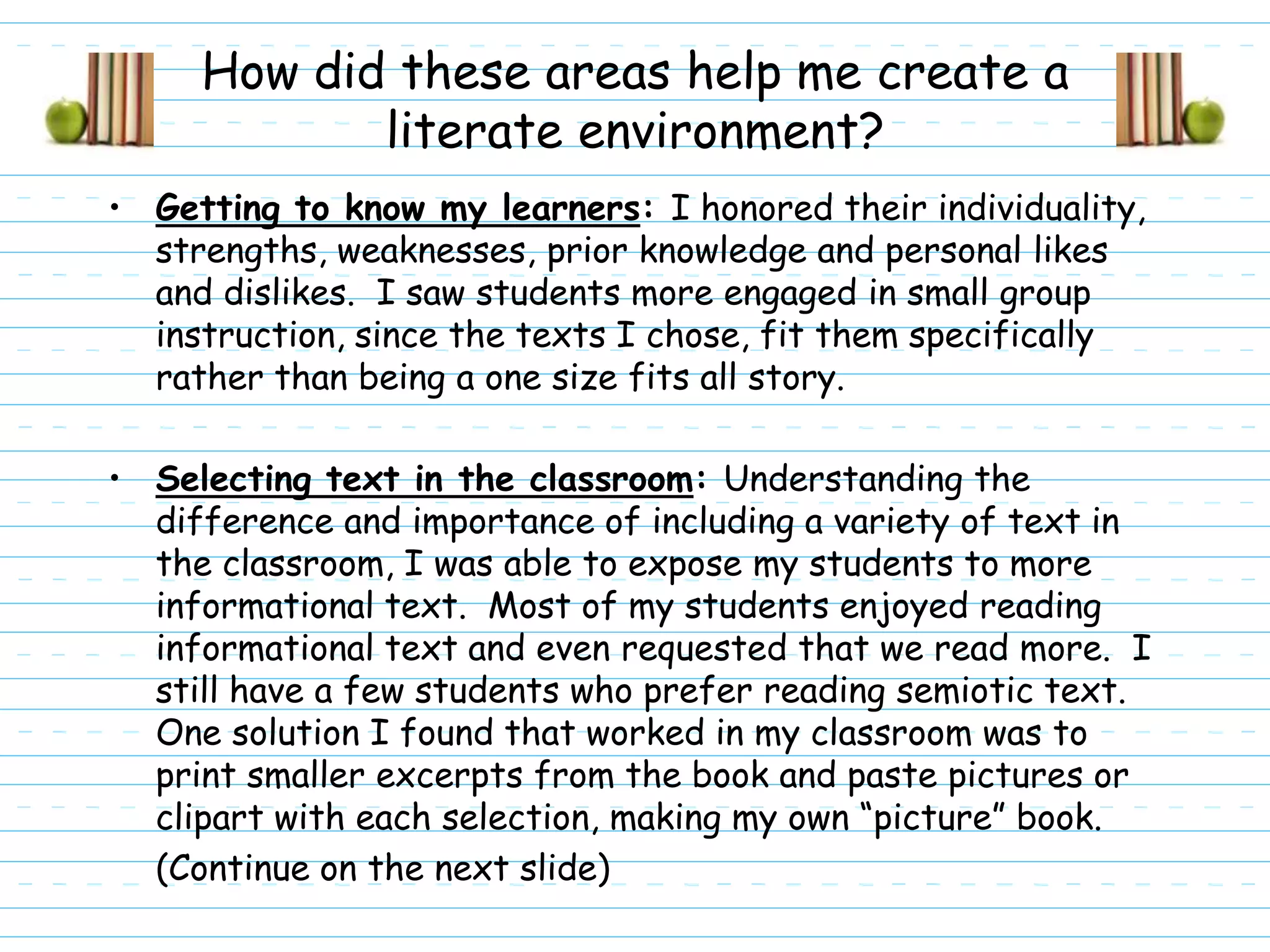 How did these areas help me create a
            literate environment?
• Getting to know my learners: I honored their individuality,
  strengths, weaknesses, prior knowledge and personal likes
  and dislikes. I saw students more engaged in small group
  instruction, since the texts I chose, fit them specifically
  rather than being a one size fits all story.

• Selecting text in the classroom: Understanding the
  difference and importance of including a variety of text in
  the classroom, I was able to expose my students to more
  informational text. Most of my students enjoyed reading
  informational text and even requested that we read more. I
  still have a few students who prefer reading semiotic text.
  One solution I found that worked in my classroom was to
  print smaller excerpts from the book and paste pictures or
  clipart with each selection, making my own “picture” book.
  (Continue on the next slide)
 