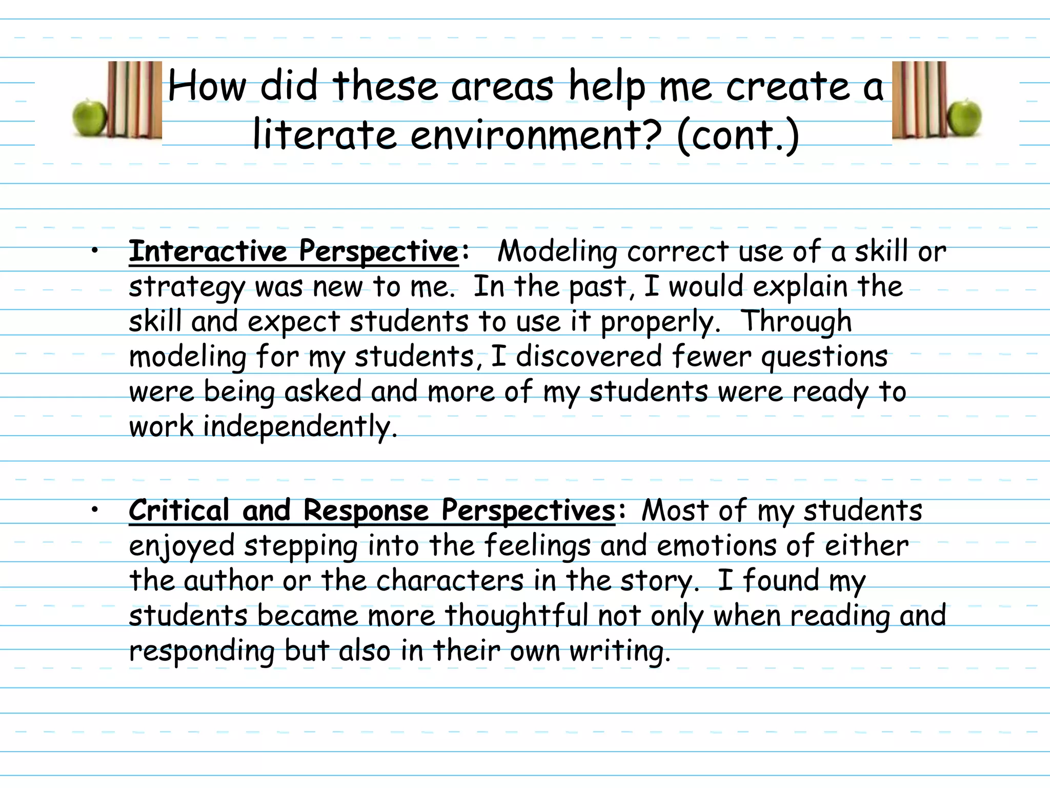 How did these areas help me create a
        literate environment? (cont.)

• Interactive Perspective: Modeling correct use of a skill or
  strategy was new to me. In the past, I would explain the
  skill and expect students to use it properly. Through
  modeling for my students, I discovered fewer questions
  were being asked and more of my students were ready to
  work independently.

• Critical and Response Perspectives: Most of my students
  enjoyed stepping into the feelings and emotions of either
  the author or the characters in the story. I found my
  students became more thoughtful not only when reading and
  responding but also in their own writing.
 