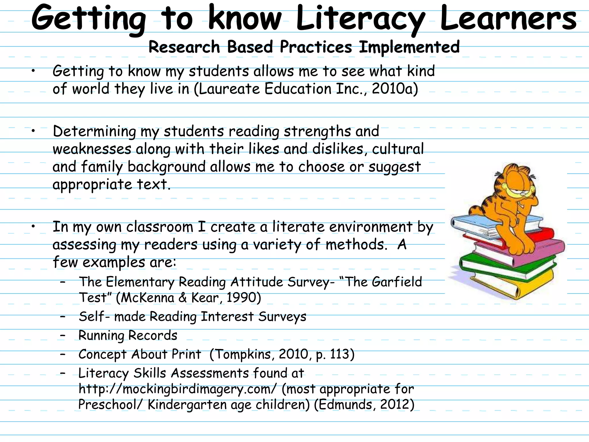 Getting to know Literacy Learners
                  Research Based Practices Implemented
•   Getting to know my students allows me to see what kind
    of world they live in (Laureate Education Inc., 2010a)

•   Determining my students reading strengths and
    weaknesses along with their likes and dislikes, cultural
    and family background allows me to choose or suggest
    appropriate text.

•   In my own classroom I create a literate environment by
    assessing my readers using a variety of methods. A
    few examples are:
     – The Elementary Reading Attitude Survey- “The Garfield
       Test” (McKenna & Kear, 1990)
     – Self- made Reading Interest Surveys
     – Running Records
     – Concept About Print (Tompkins, 2010, p. 113)
     – Literacy Skills Assessments found at
       http://mockingbirdimagery.com/ (most appropriate for
       Preschool/ Kindergarten age children) (Edmunds, 2012)
 