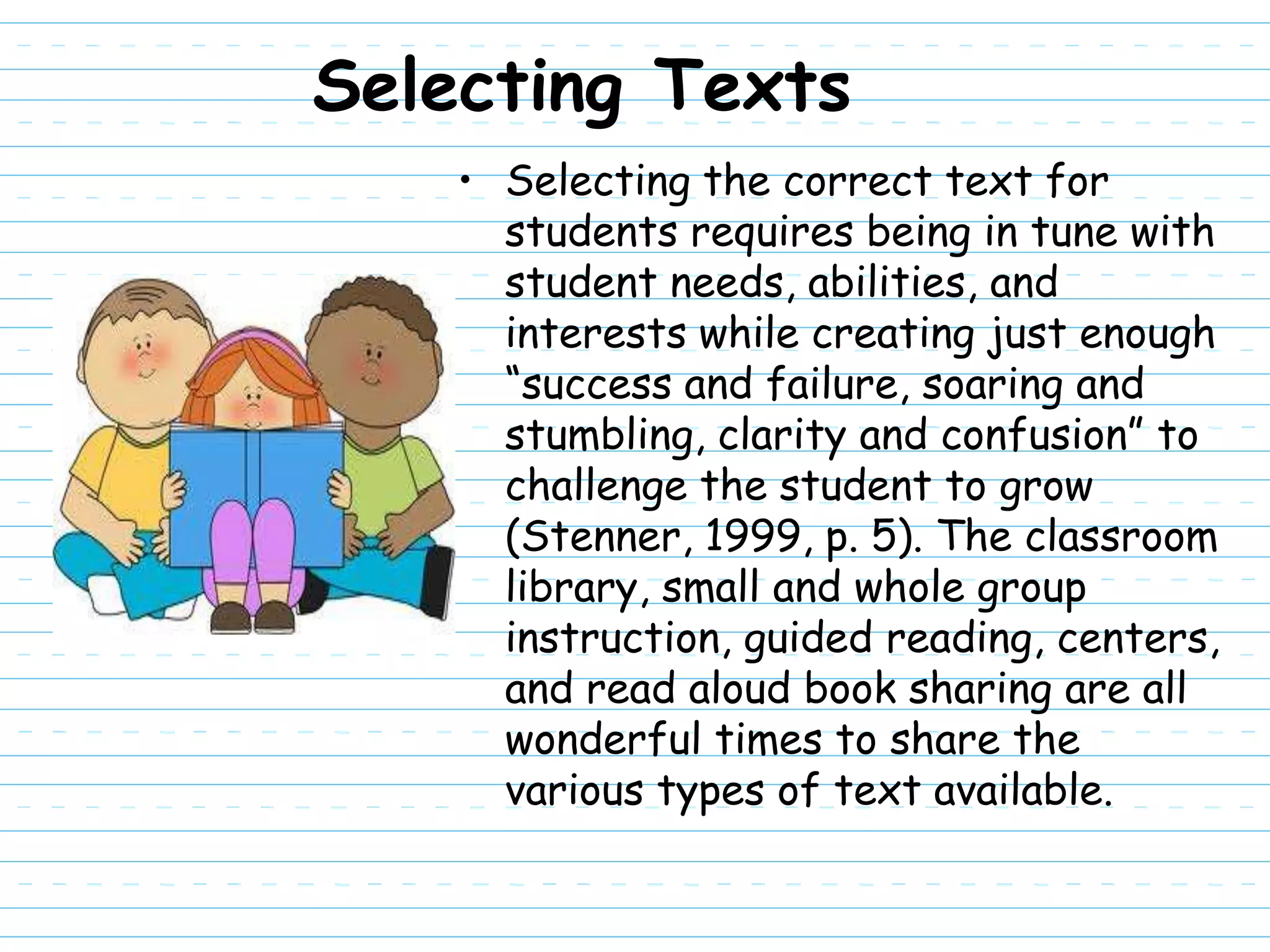 Selecting Texts
    • Selecting the correct text for
      students requires being in tune with
      student needs, abilities, and
      interests while creating just enough
      “success and failure, soaring and
      stumbling, clarity and confusion” to
      challenge the student to grow
      (Stenner, 1999, p. 5). The classroom
      library, small and whole group
      instruction, guided reading, centers,
      and read aloud book sharing are all
      wonderful times to share the
      various types of text available.
 