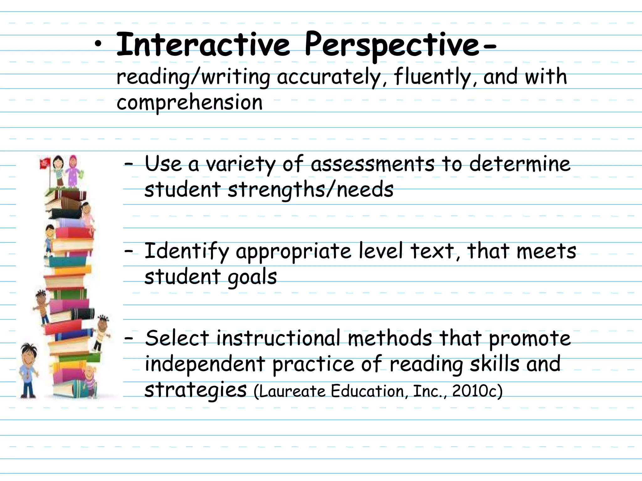 • Interactive Perspective-
 reading/writing accurately, fluently, and with
 comprehension

  – Use a variety of assessments to determine
    student strengths/needs

  – Identify appropriate level text, that meets
    student goals

  – Select instructional methods that promote
    independent practice of reading skills and
    strategies (Laureate Education, Inc., 2010c)
 