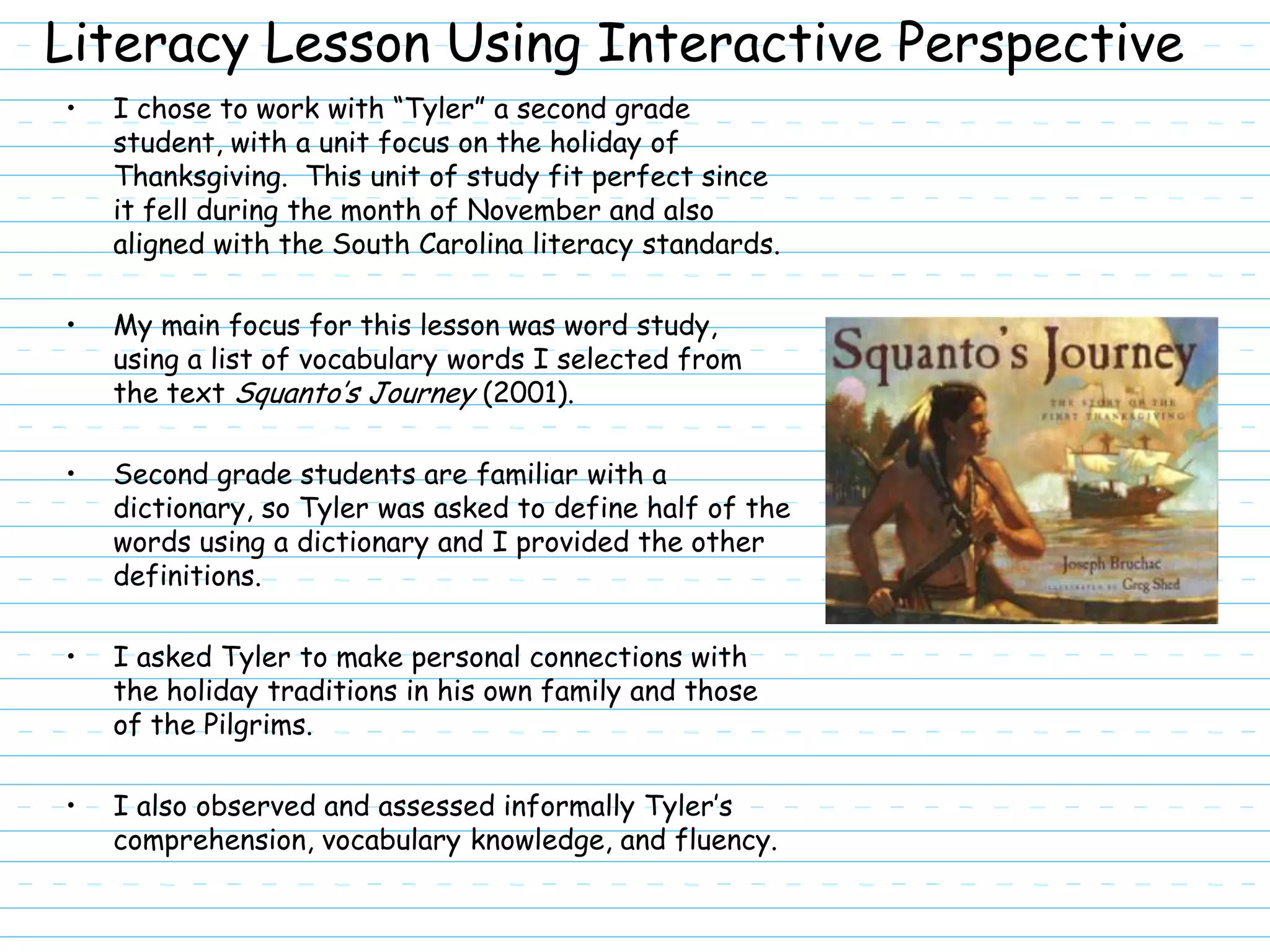Literacy Lesson Using Interactive Perspective
•   I chose to work with “Tyler” a second grade
    student, with a unit focus on the holiday of
    Thanksgiving. This unit of study fit perfect since
    it fell during the month of November and also
    aligned with the South Carolina literacy standards.

•   My main focus for this lesson was word study,
    using a list of vocabulary words I selected from
    the text Squanto’s Journey (2001).

•   Second grade students are familiar with a
    dictionary, so Tyler was asked to define half of the
    words using a dictionary and I provided the other
    definitions.

•   I asked Tyler to make personal connections with
    the holiday traditions in his own family and those
    of the Pilgrims.

•   I also observed and assessed informally Tyler’s
    comprehension, vocabulary knowledge, and fluency.
 