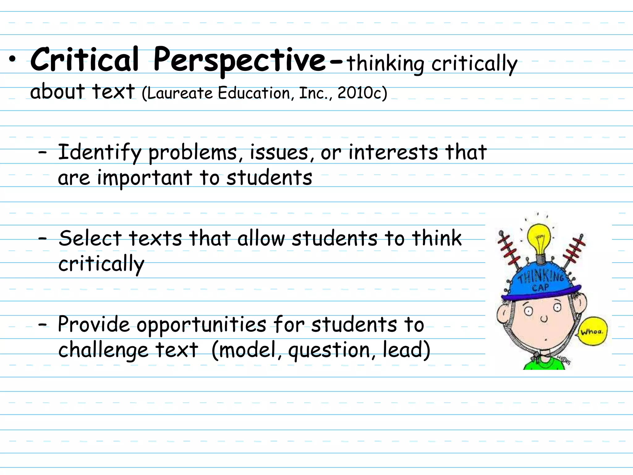 • Critical Perspective-thinking critically
 about text (Laureate Education, Inc., 2010c)

  – Identify problems, issues, or interests that
    are important to students

  – Select texts that allow students to think
    critically

  – Provide opportunities for students to
    challenge text (model, question, lead)
 