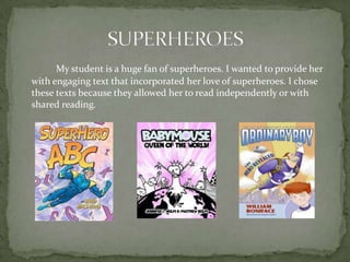 My student is a huge fan of superheroes. I wanted to provide her
with engaging text that incorporated her love of superheroes. I chose
these texts because they allowed her to read independently or with
shared reading.

 
