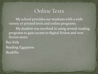 My school provides our students with a wide
variety of printed texts and online programs.
My student was involved in using several reading
programs to gain access to digital fiction and non
fiction texts:
Raz Kids
Reading Eggspress
Bookflix

 