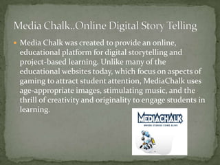  Media Chalk was created to provide an online,

educational platform for digital storytelling and
project-based learning. Unlike many of the
educational websites today, which focus on aspects of
gaming to attract student attention, MediaChalk uses
age-appropriate images, stimulating music, and the
thrill of creativity and originality to engage students in
learning.

 