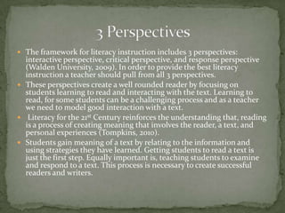  The framework for literacy instruction includes 3 perspectives:

interactive perspective, critical perspective, and response perspective
(Walden University, 2009). In order to provide the best literacy
instruction a teacher should pull from all 3 perspectives.
 These perspectives create a well rounded reader by focusing on
students learning to read and interacting with the text. Learning to
read, for some students can be a challenging process and as a teacher
we need to model good interaction with a text.
 Literacy for the 21st Century reinforces the understanding that, reading
is a process of creating meaning that involves the reader, a text, and
personal experiences (Tompkins, 2010).
 Students gain meaning of a text by relating to the information and
using strategies they have learned. Getting students to read a text is
just the first step. Equally important is, teaching students to examine
and respond to a text. This process is necessary to create successful
readers and writers.

 