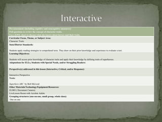 Pre-assessment (including cognitive and noncognitive measures):
Poll questions to review the concept of character traits.
Use a KWL chart to discuss what she knows about heroes and their traits.
Curricular Focus, Theme, or Subject Area:
Character Traits
State/District Standards:

Students apply reading strategies to comprehend texts. They draw on their prior knowledge and experience to evaluate a text.
Learning Objectives:
Students will access prior knowledge of character traits and apply their knowledge by defining traits of superheroes.
Adaptations for ELLs, Students with Special Needs, and/or Struggling Readers:
Perspective(s) addressed in this lesson (Interactive, Critical, and/or Response):
Interactive Perspective
Texts:
Superhero ABC by Bob McLeod
Other Materials/Technology/Equipment/Resources:
ELMO ( Document Camera)
LiveLesson Room with Acrobat Adobe
Grouping structures (one-on-one, small group, whole class):
One on one

 