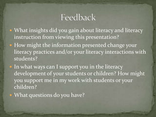  What insights did you gain about literacy and literacy

instruction from viewing this presentation?
 How might the information presented change your
literacy practices and/or your literacy interactions with
students?
 In what ways can I support you in the literacy
development of your students or children? How might
you support me in my work with students or your
children?
 What questions do you have?

 