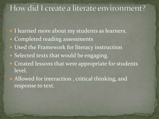  I learned more about my students as learners.
 Completed reading assessments
 Used the Framework for literacy instruction
 Selected texts that would be engaging.
 Created lessons that were appropriate for students

level.
 Allowed for interaction , critical thinking, and
response to text.

 