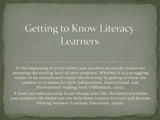 At the beginning of every school year teachers across the nation are
assessing the reading level of their students. Whether it is a struggling
reader or an unmotivated reader the first step in getting to know the
student is to assess for their independent, instructional, and
frustrational reading level (Aff lerbach, 2012).
A book can take you away it can change your life, the better you know
your students the better you can help them connect to a text and become
lifelong learners (Laureate Education, 2012a).

 