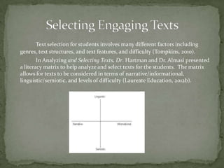 Text selection for students involves many different factors including
genres, text structures, and text features, and difficulty (Tompkins, 2010).

In Analyzing and Selecting Texts, Dr. Hartman and Dr. Almasi presented
a literacy matrix to help analyze and select texts for the students. The matrix
allows for texts to be considered in terms of narrative/informational,
linguistic/semiotic, and levels of difficulty (Laureate Education, 2012b).

 