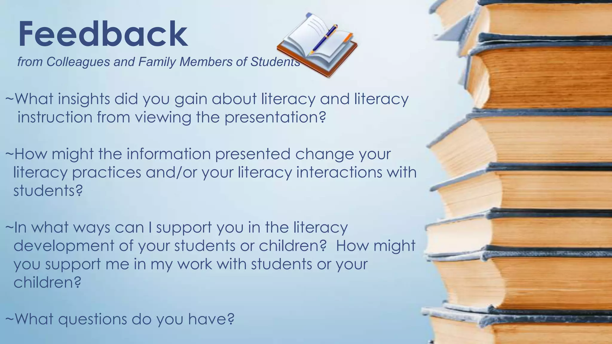 Feedback
from Colleagues and Family Members of Students

~What insights did you gain about literacy and literacy
instruction from viewing the presentation?

~How might the information presented change your
literacy practices and/or your literacy interactions with
students?
~In what ways can I support you in the literacy
development of your students or children? How might
you support me in my work with students or your
children?
~What questions do you have?

 
