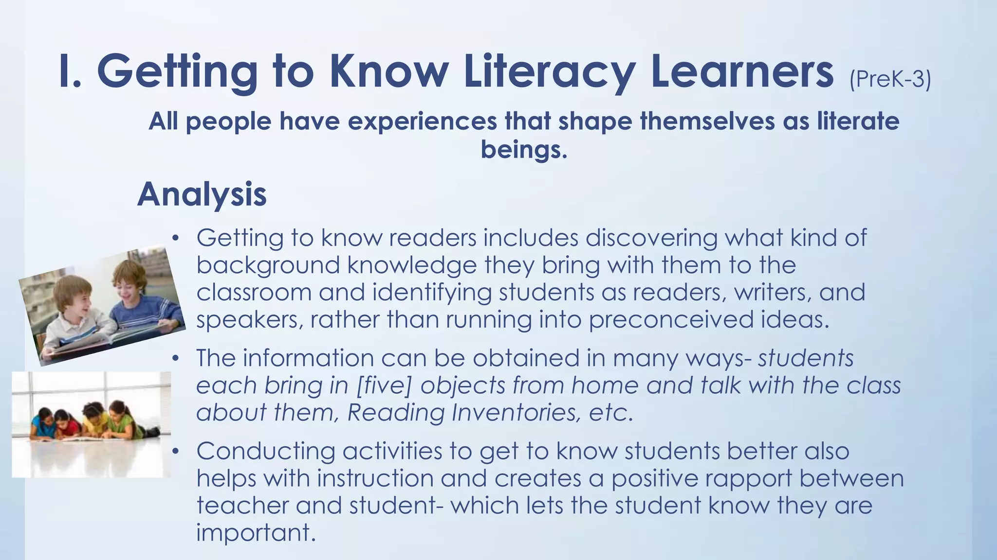 I. Getting to Know Literacy Learners (PreK-3)
All people have experiences that shape themselves as literate
beings.

Analysis
• Getting to know readers includes discovering what kind of
background knowledge they bring with them to the
classroom and identifying students as readers, writers, and
speakers, rather than running into preconceived ideas.
• The information can be obtained in many ways- students
each bring in [five] objects from home and talk with the class
about them, Reading Inventories, etc.
• Conducting activities to get to know students better also
helps with instruction and creates a positive rapport between
teacher and student- which lets the student know they are
important.

 