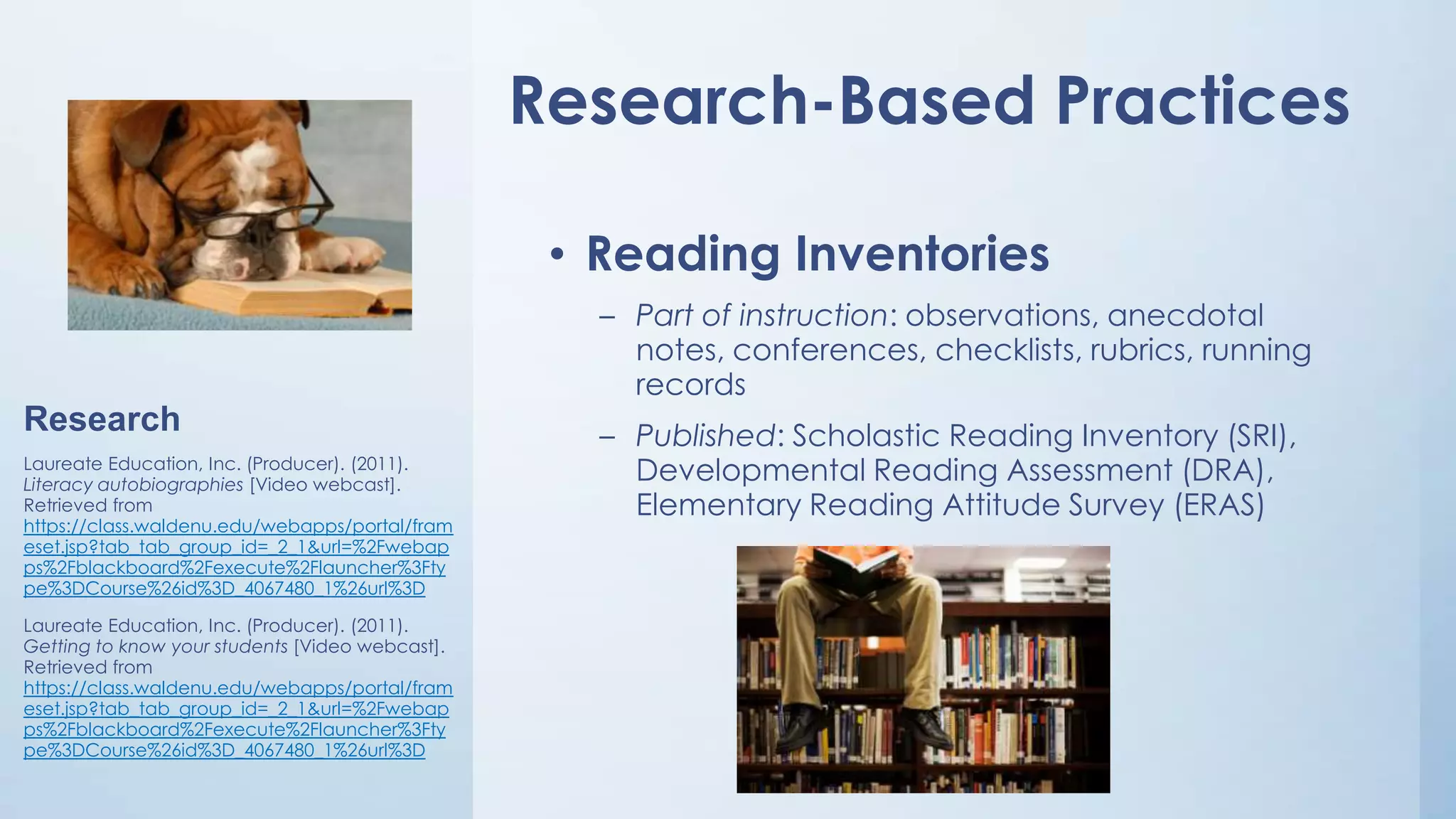 Research-Based Practices
• Reading Inventories
– Part of instruction: observations, anecdotal
notes, conferences, checklists, rubrics, running
records

Research
Laureate Education, Inc. (Producer). (2011).
Literacy autobiographies [Video webcast].
Retrieved from
https://class.waldenu.edu/webapps/portal/fram
eset.jsp?tab_tab_group_id=_2_1&url=%2Fwebap
ps%2Fblackboard%2Fexecute%2Flauncher%3Fty
pe%3DCourse%26id%3D_4067480_1%26url%3D
Laureate Education, Inc. (Producer). (2011).
Getting to know your students [Video webcast].
Retrieved from
https://class.waldenu.edu/webapps/portal/fram
eset.jsp?tab_tab_group_id=_2_1&url=%2Fwebap
ps%2Fblackboard%2Fexecute%2Flauncher%3Fty
pe%3DCourse%26id%3D_4067480_1%26url%3D

– Published: Scholastic Reading Inventory (SRI),
Developmental Reading Assessment (DRA),
Elementary Reading Attitude Survey (ERAS)

 