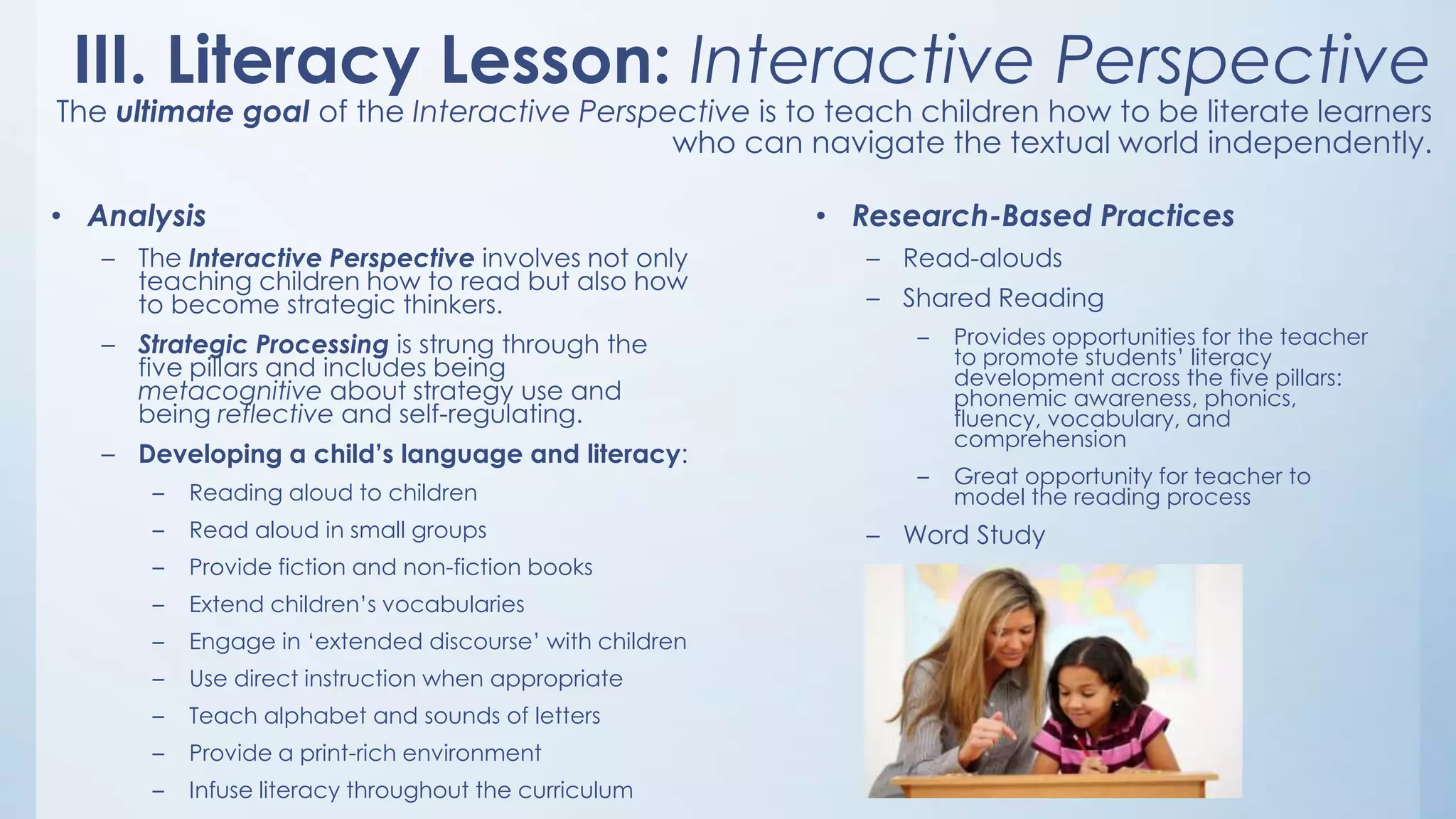 III. Literacy Lesson: Interactive Perspective

The ultimate goal of the Interactive Perspective is to teach children how to be literate learners
who can navigate the textual world independently.
• Analysis
– The Interactive Perspective involves not only
teaching children how to read but also how
to become strategic thinkers.
– Strategic Processing is strung through the
five pillars and includes being
metacognitive about strategy use and
being reflective and self-regulating.
– Developing a child’s language and literacy:
–

Reading aloud to children

–

Read aloud in small groups

–

Provide fiction and non-fiction books

–

Extend children‟s vocabularies

–

Engage in „extended discourse‟ with children

–

Use direct instruction when appropriate

–

Teach alphabet and sounds of letters

–

Provide a print-rich environment

–

Infuse literacy throughout the curriculum

• Research-Based Practices
– Read-alouds

– Shared Reading
–

Provides opportunities for the teacher
to promote students‟ literacy
development across the five pillars:
phonemic awareness, phonics,
fluency, vocabulary, and
comprehension

–

Great opportunity for teacher to
model the reading process

– Word Study

 