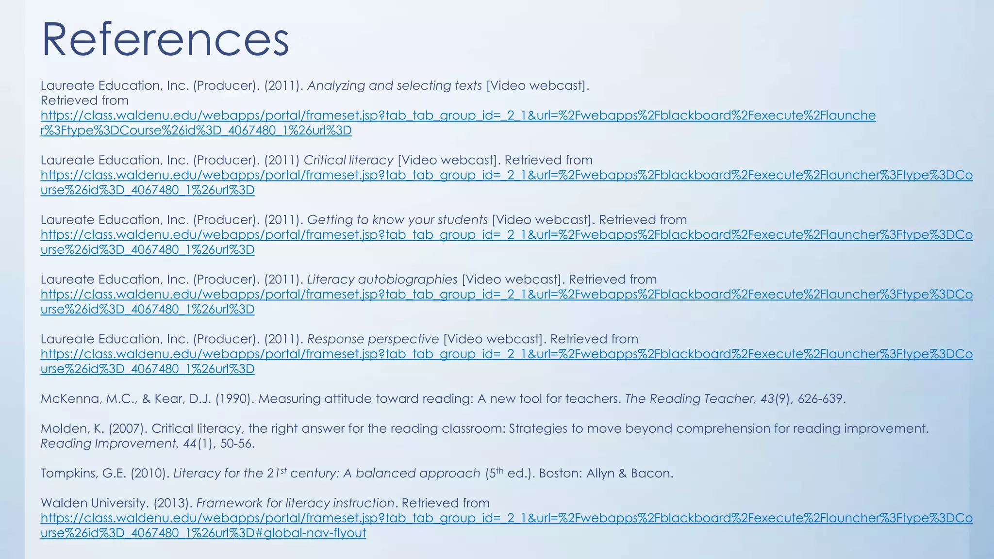References
Laureate Education, Inc. (Producer). (2011). Analyzing and selecting texts [Video webcast].
Retrieved from
https://class.waldenu.edu/webapps/portal/frameset.jsp?tab_tab_group_id=_2_1&url=%2Fwebapps%2Fblackboard%2Fexecute%2Flaunche
r%3Ftype%3DCourse%26id%3D_4067480_1%26url%3D
Laureate Education, Inc. (Producer). (2011) Critical literacy [Video webcast]. Retrieved from
https://class.waldenu.edu/webapps/portal/frameset.jsp?tab_tab_group_id=_2_1&url=%2Fwebapps%2Fblackboard%2Fexecute%2Flauncher%3Ftype%3DCo
urse%26id%3D_4067480_1%26url%3D
Laureate Education, Inc. (Producer). (2011). Getting to know your students [Video webcast]. Retrieved from
https://class.waldenu.edu/webapps/portal/frameset.jsp?tab_tab_group_id=_2_1&url=%2Fwebapps%2Fblackboard%2Fexecute%2Flauncher%3Ftype%3DCo
urse%26id%3D_4067480_1%26url%3D
Laureate Education, Inc. (Producer). (2011). Literacy autobiographies [Video webcast]. Retrieved from
https://class.waldenu.edu/webapps/portal/frameset.jsp?tab_tab_group_id=_2_1&url=%2Fwebapps%2Fblackboard%2Fexecute%2Flauncher%3Ftype%3DCo
urse%26id%3D_4067480_1%26url%3D
Laureate Education, Inc. (Producer). (2011). Response perspective [Video webcast]. Retrieved from
https://class.waldenu.edu/webapps/portal/frameset.jsp?tab_tab_group_id=_2_1&url=%2Fwebapps%2Fblackboard%2Fexecute%2Flauncher%3Ftype%3DCo
urse%26id%3D_4067480_1%26url%3D
McKenna, M.C., & Kear, D.J. (1990). Measuring attitude toward reading: A new tool for teachers. The Reading Teacher, 43(9), 626-639.
Molden, K. (2007). Critical literacy, the right answer for the reading classroom: Strategies to move beyond comprehension for reading improvement.
Reading Improvement, 44(1), 50-56.
Tompkins, G.E. (2010). Literacy for the 21st century: A balanced approach (5th ed.). Boston: Allyn & Bacon.

Walden University. (2013). Framework for literacy instruction. Retrieved from
https://class.waldenu.edu/webapps/portal/frameset.jsp?tab_tab_group_id=_2_1&url=%2Fwebapps%2Fblackboard%2Fexecute%2Flauncher%3Ftype%3DCo
urse%26id%3D_4067480_1%26url%3D#global-nav-flyout

 