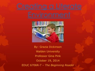 Creating a Literate 
Environment 
By: Grazia Dickinson 
Walden University 
Professor Gina Pink 
October 19, 2014 
EDUC 6706R-7 – The Beginning Reader 
 