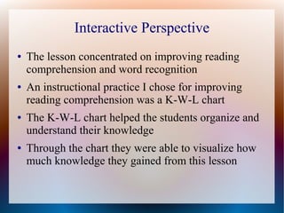 Interactive Perspective
● The lesson concentrated on improving reading
comprehension and word recognition
● An instructional practice I chose for improving
reading comprehension was a K-W-L chart
● The K-W-L chart helped the students organize and
understand their knowledge
● Through the chart they were able to visualize how
much knowledge they gained from this lesson
 