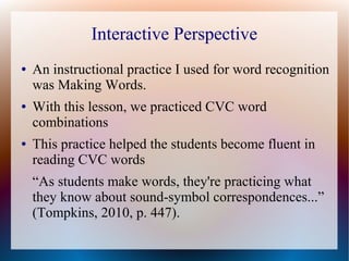 Interactive Perspective
● An instructional practice I used for word recognition
was Making Words.
● With this lesson, we practiced CVC word
combinations
● This practice helped the students become fluent in
reading CVC words
“As students make words, they're practicing what
they know about sound-symbol correspondences...”
(Tompkins, 2010, p. 447).
 