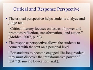 Critical and Response Perspective
● The critical perspective helps students analyze and
judge text
“Critical literacy focuses on issues of power and
promotes reflection, transformation, and action.”
(Molden, 2007, p. 50).
● The response perspective allows the students to
connect with the text on a personal level
“For students to become engaged life-long readers
they must discover the transformative power of
text.” (Laureate Education, n.d.).
 