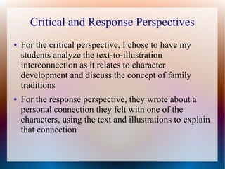 Critical and Response Perspectives
● For the critical perspective, I chose to have my
students analyze the text-to-illustration
interconnection as it relates to character
development and discuss the concept of family
traditions
● For the response perspective, they wrote about a
personal connection they felt with one of the
characters, using the text and illustrations to explain
that connection
 
