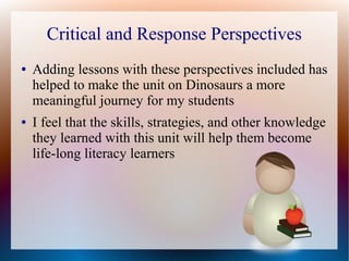 Critical and Response Perspectives
● Adding lessons with these perspectives included has
helped to make the unit on Dinosaurs a more
meaningful journey for my students
● I feel that the skills, strategies, and other knowledge
they learned with this unit will help them become
life-long literacy learners
 