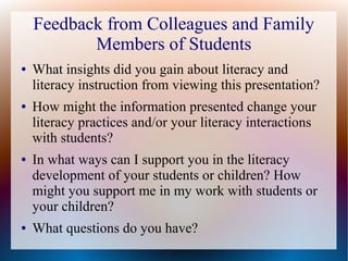 Feedback from Colleagues and Family
Members of Students
● What insights did you gain about literacy and
literacy instruction from viewing this presentation?
● How might the information presented change your
literacy practices and/or your literacy interactions
with students?
● In what ways can I support you in the literacy
development of your students or children? How
might you support me in my work with students or
your children?
● What questions do you have?
 