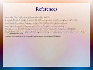 References
Duke, N. (2004). The case for informational text. Educational Leadership, 61(6), 40–44.
Gambrell, L. B., Palmer, B. M., Codling, R. M., & Mazzoni, S. A. (1996). Assessing motivation to read. The Reading Teacher, 49(7), 518--533.
Laureate Education (Producer). (n.d.). Analyzing and selecting text [Video file]. Retrieved from https://class.waldenu.edu
Laureate Education (Producer). (n.d.). Response perspective. [Video file]. Retrieved from https://class.waldenu.edu
McKenna, M. C., & Kear, D. J. (1990). Measuring attitude toward reading: A new tool for teachers. The Reading Teacher, 43(9), 626--639.
Molden, K. (2007). Critical literacy, the right answer for the reading classroom: Strategies to move beyond comprehension for reading improvement. Reading
Improvement, 44(1), 50–56.
Tompkins, G. E. (2010). Literacy for the 21st century: A balanced approach (5th ed.). Boston: Allyn & Bacon.
 