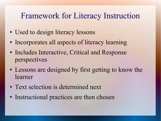 Framework for Literacy Instruction
● Used to design literacy lessons
● Incorporates all aspects of literacy learning
● Includes Interactive, Critical and Response
perspectives
● Lessons are designed by first getting to know the
learner
● Text selection is determined next
● Instructional practices are then chosen
 