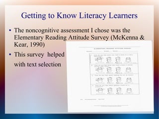 Getting to Know Literacy Learners
● The noncognitive assessment I chose was the
Elementary Reading Attitude Survey (McKenna &
Kear, 1990)
● This survey helped
with text selection
 
