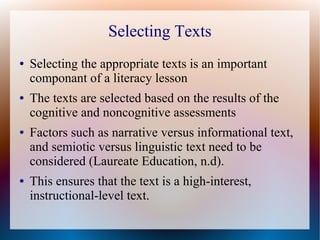 Selecting Texts
● Selecting the appropriate texts is an important
componant of a literacy lesson
● The texts are selected based on the results of the
cognitive and noncognitive assessments
● Factors such as narrative versus informational text,
and semiotic versus linguistic text need to be
considered (Laureate Education, n.d).
● This ensures that the text is a high-interest,
instructional-level text.
 