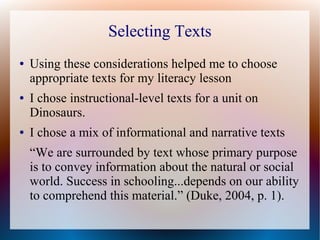 Selecting Texts
● Using these considerations helped me to choose
appropriate texts for my literacy lesson
● I chose instructional-level texts for a unit on
Dinosaurs.
● I chose a mix of informational and narrative texts
“We are surrounded by text whose primary purpose
is to convey information about the natural or social
world. Success in schooling...depends on our ability
to comprehend this material.” (Duke, 2004, p. 1).
 