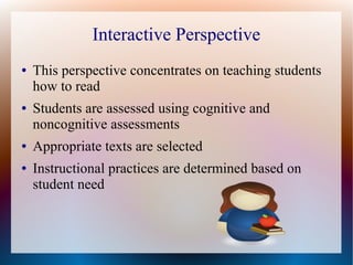 Interactive Perspective
● This perspective concentrates on teaching students
how to read
● Students are assessed using cognitive and
noncognitive assessments
● Appropriate texts are selected
● Instructional practices are determined based on
student need
 