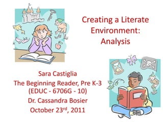 Creating a Literate
                        Environment:
                           Analysis


        Sara Castiglia
The Beginning Reader, Pre K-3
     (EDUC - 6706G - 10)
    Dr. Cassandra Bosier
      October 23rd, 2011
 