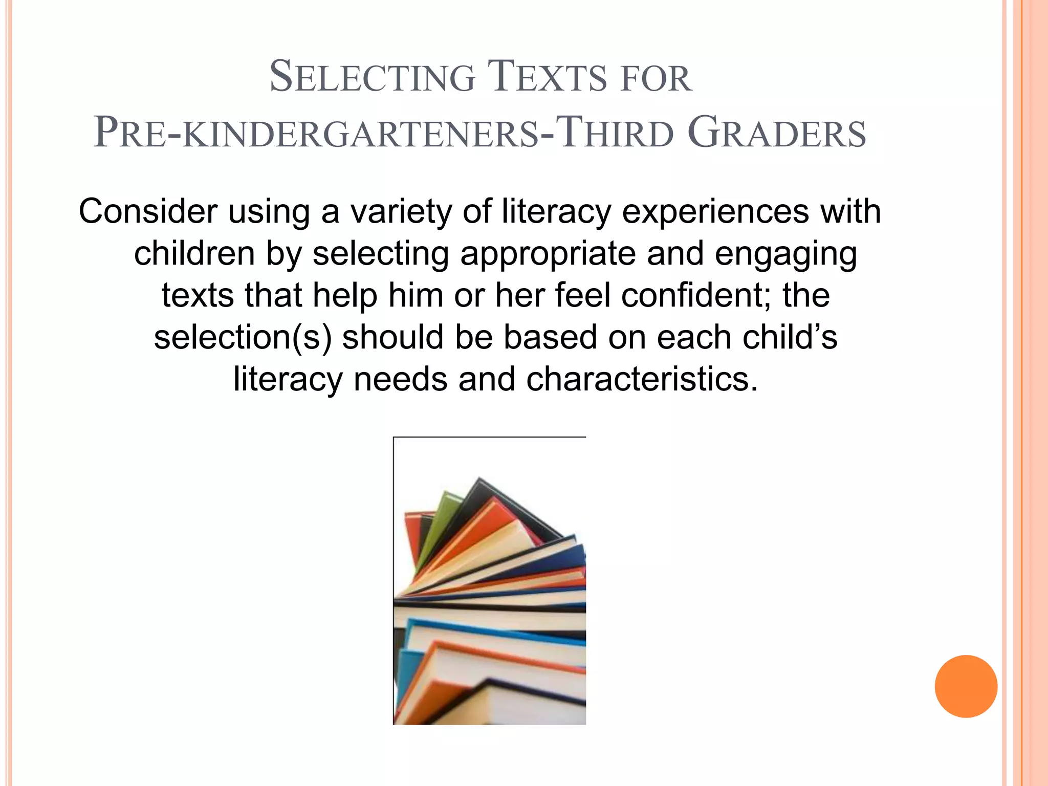 SELECTING TEXTS FOR
PRE-KINDERGARTENERS-THIRD GRADERS
Consider using a variety of literacy experiences with
   children by selecting appropriate and engaging
     texts that help him or her feel confident; the
    selection(s) should be based on each child’s
          literacy needs and characteristics.
 