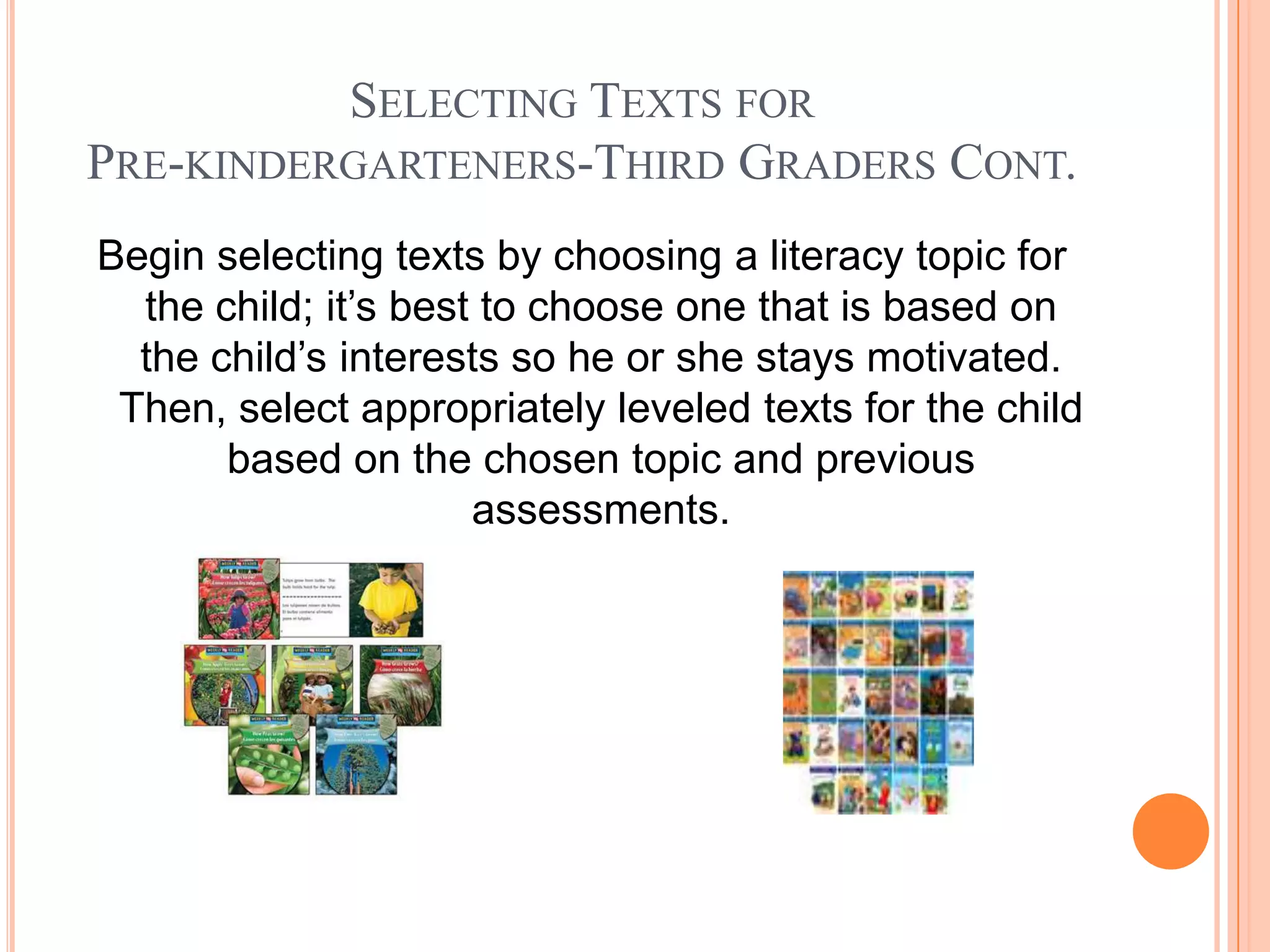 SELECTING TEXTS FOR
PRE-KINDERGARTENERS-THIRD GRADERS CONT.
Begin selecting texts by choosing a literacy topic for
  the child; it’s best to choose one that is based on
  the child’s interests so he or she stays motivated.
 Then, select appropriately leveled texts for the child
       based on the chosen topic and previous
                      assessments.
 