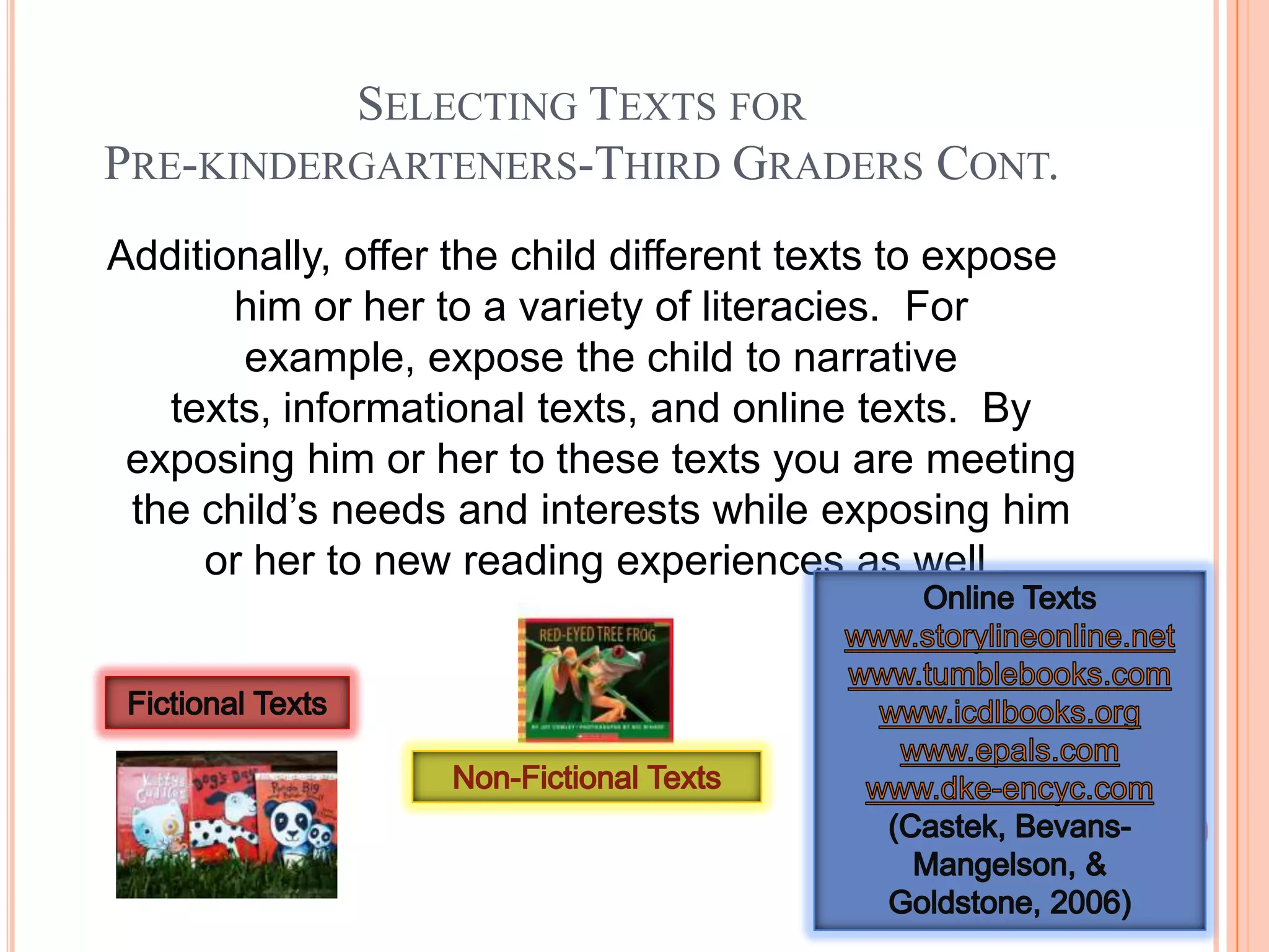 SELECTING TEXTS FOR
PRE-KINDERGARTENERS-THIRD GRADERS CONT.
Additionally, offer the child different texts to expose
       him or her to a variety of literacies. For
       example, expose the child to narrative
   texts, informational texts, and online texts. By
 exposing him or her to these texts you are meeting
 the child’s needs and interests while exposing him
     or her to new reading experiences as well.
 