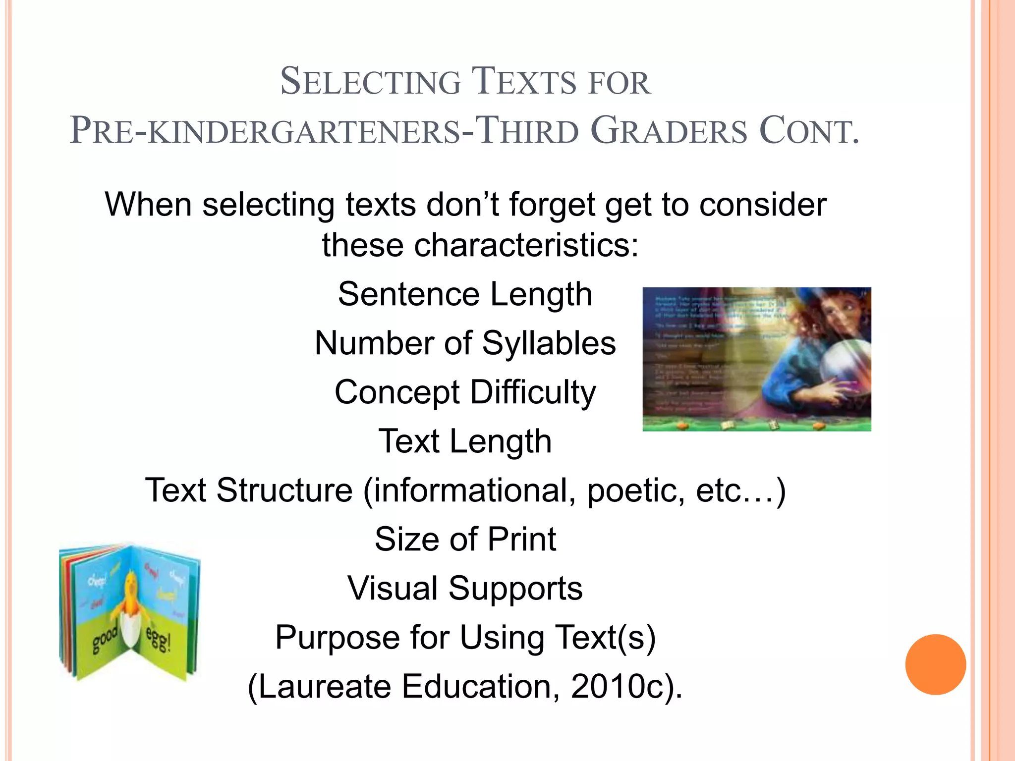 SELECTING TEXTS FOR
PRE-KINDERGARTENERS-THIRD GRADERS CONT.
 When selecting texts don’t forget get to consider
              these characteristics:
               Sentence Length
              Number of Syllables
               Concept Difficulty
                   Text Length
  Text Structure (informational, poetic, etc…)
                  Size of Print
                Visual Supports
           Purpose for Using Text(s)
         (Laureate Education, 2010c).
 