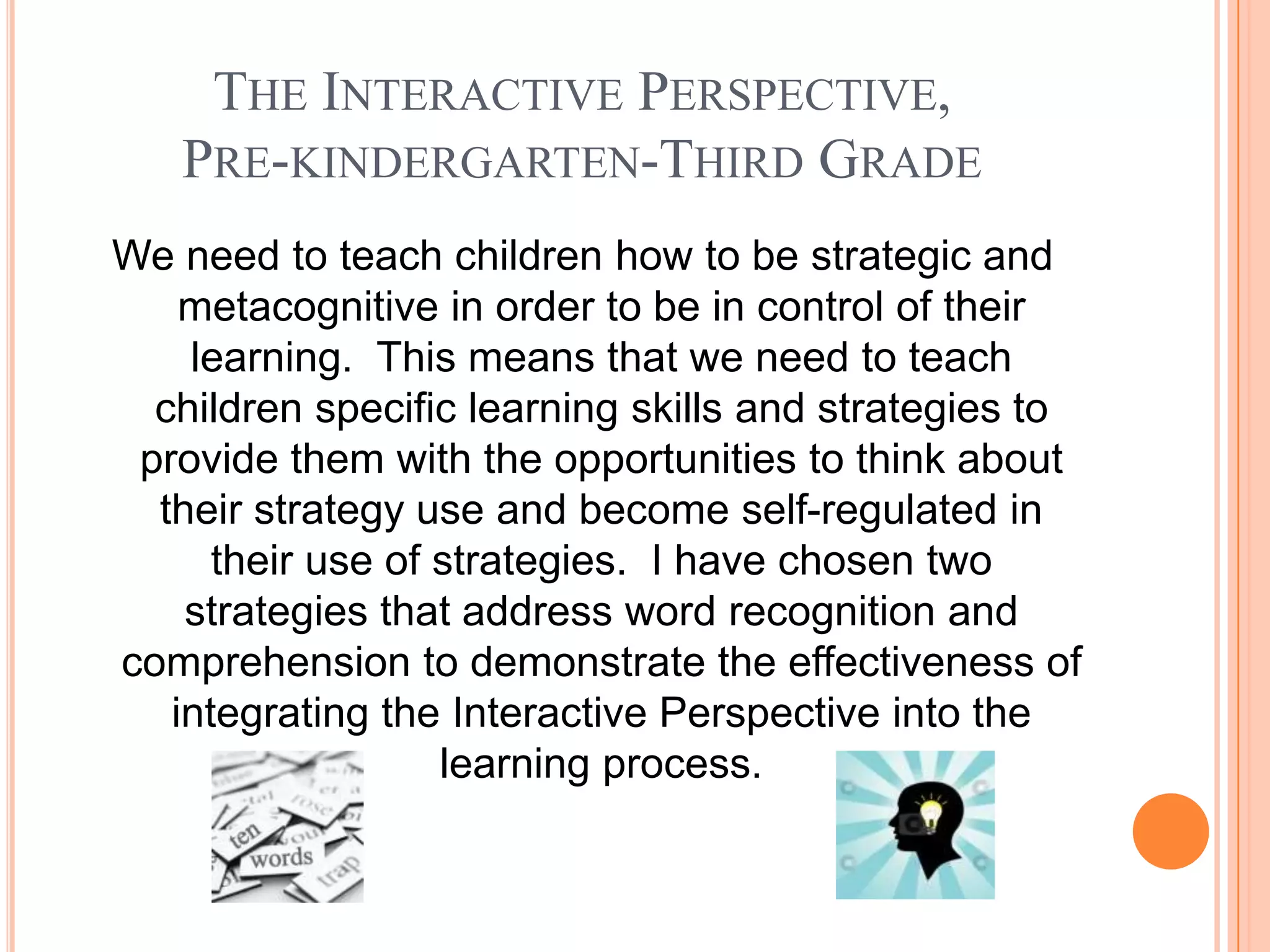 THE INTERACTIVE PERSPECTIVE,
   PRE-KINDERGARTEN-THIRD GRADE
We need to teach children how to be strategic and
    metacognitive in order to be in control of their
    learning. This means that we need to teach
  children specific learning skills and strategies to
 provide them with the opportunities to think about
  their strategy use and become self-regulated in
      their use of strategies. I have chosen two
    strategies that address word recognition and
comprehension to demonstrate the effectiveness of
   integrating the Interactive Perspective into the
                   learning process.
 