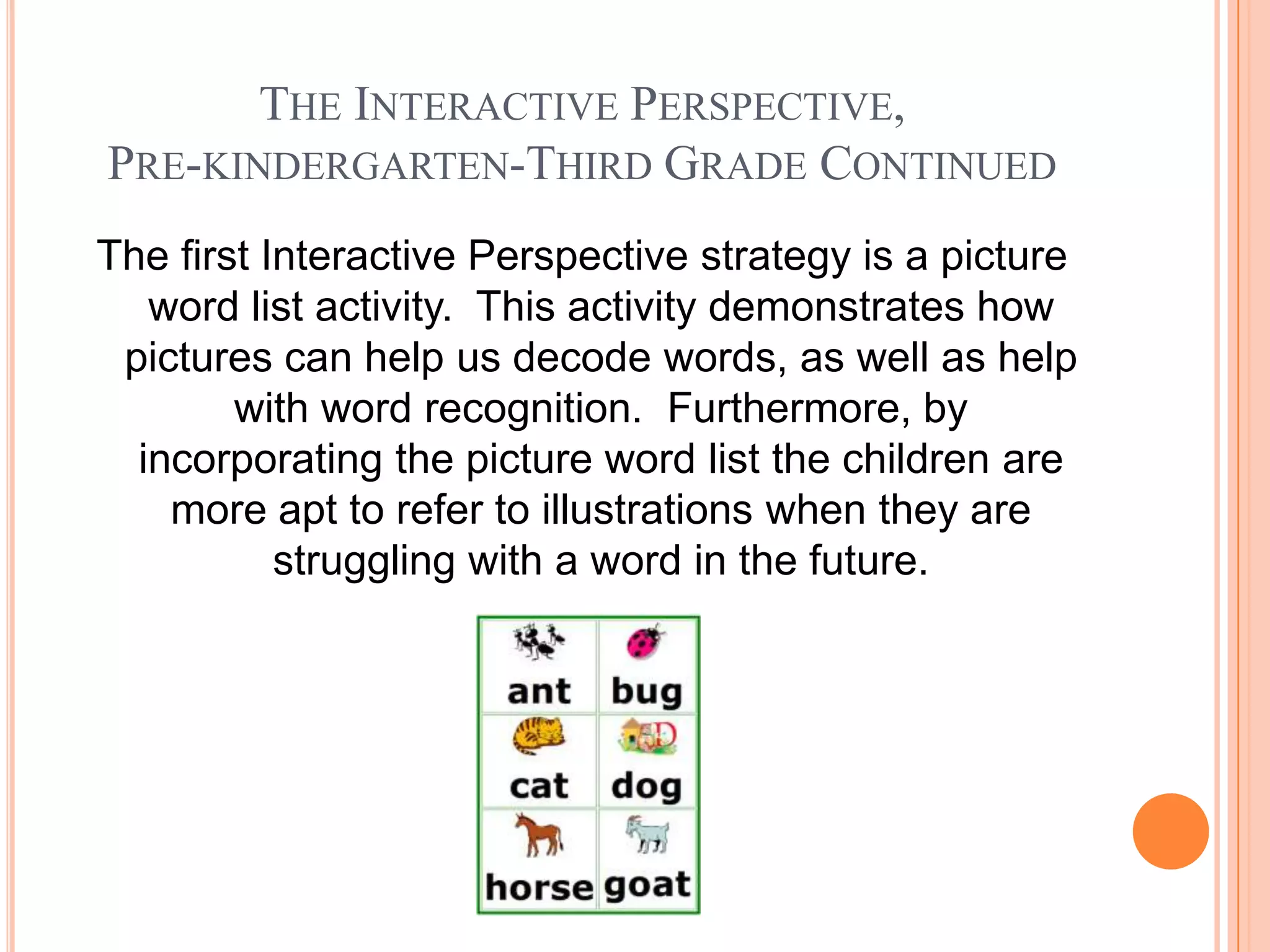 THE INTERACTIVE PERSPECTIVE,
PRE-KINDERGARTEN-THIRD GRADE CONTINUED
The first Interactive Perspective strategy is a picture
   word list activity. This activity demonstrates how
 pictures can help us decode words, as well as help
        with word recognition. Furthermore, by
  incorporating the picture word list the children are
    more apt to refer to illustrations when they are
           struggling with a word in the future.
 
