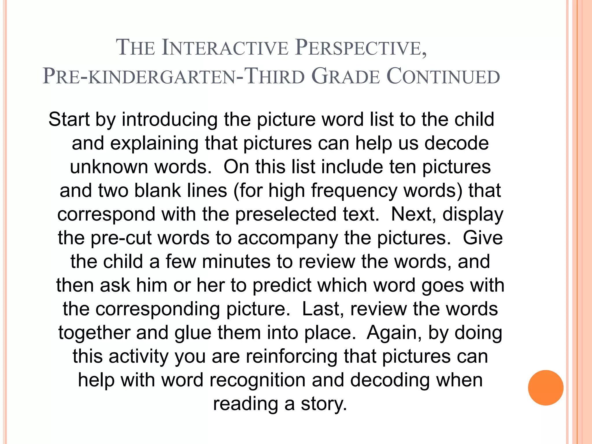 THE INTERACTIVE PERSPECTIVE,
PRE-KINDERGARTEN-THIRD GRADE CONTINUED
Start by introducing the picture word list to the child
   and explaining that pictures can help us decode
   unknown words. On this list include ten pictures
  and two blank lines (for high frequency words) that
 correspond with the preselected text. Next, display
 the pre-cut words to accompany the pictures. Give
   the child a few minutes to review the words, and
 then ask him or her to predict which word goes with
  the corresponding picture. Last, review the words
 together and glue them into place. Again, by doing
   this activity you are reinforcing that pictures can
    help with word recognition and decoding when
                     reading a story.
 