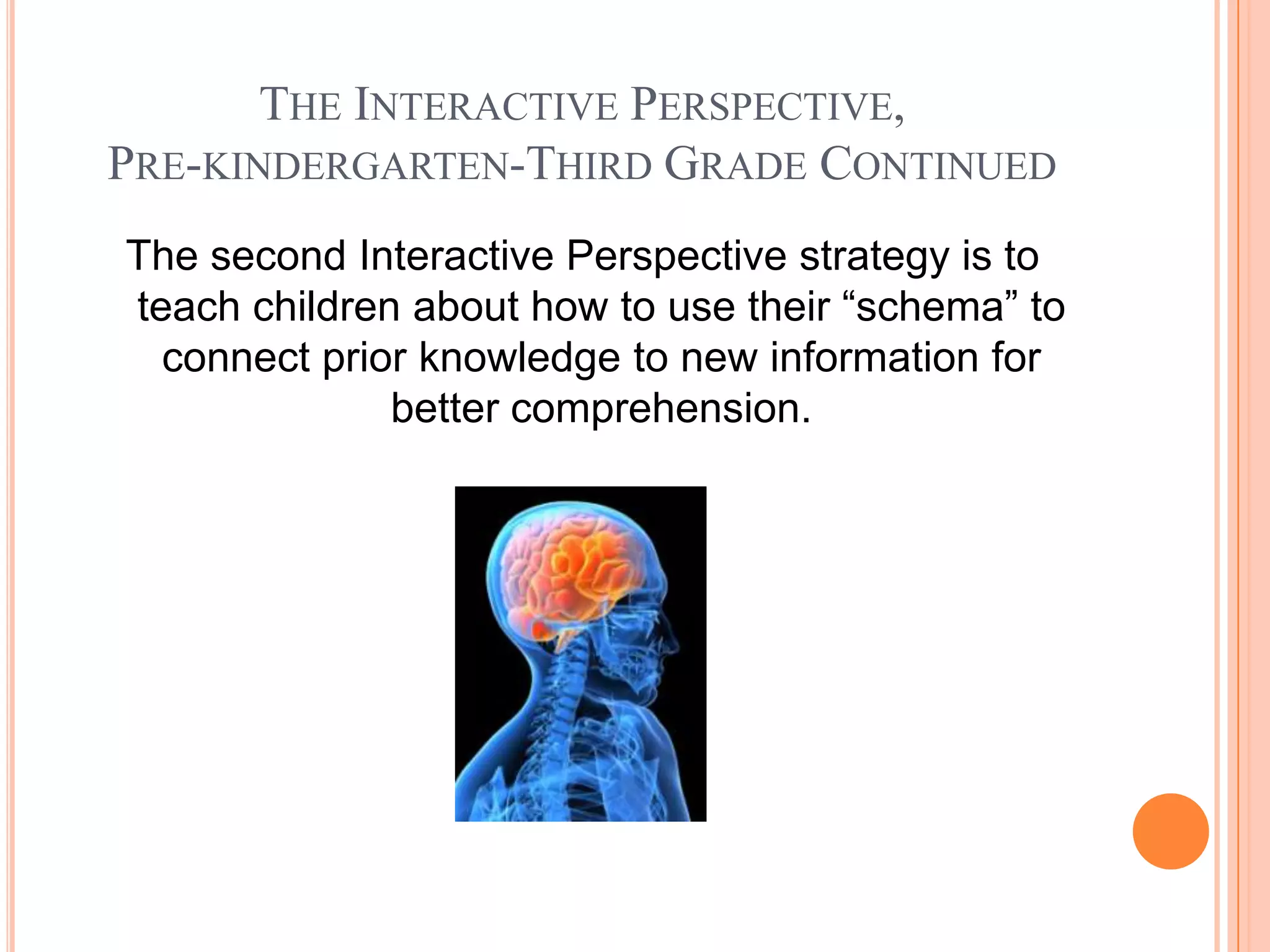 THE INTERACTIVE PERSPECTIVE,
PRE-KINDERGARTEN-THIRD GRADE CONTINUED
The second Interactive Perspective strategy is to
teach children about how to use their “schema” to
  connect prior knowledge to new information for
              better comprehension.
 