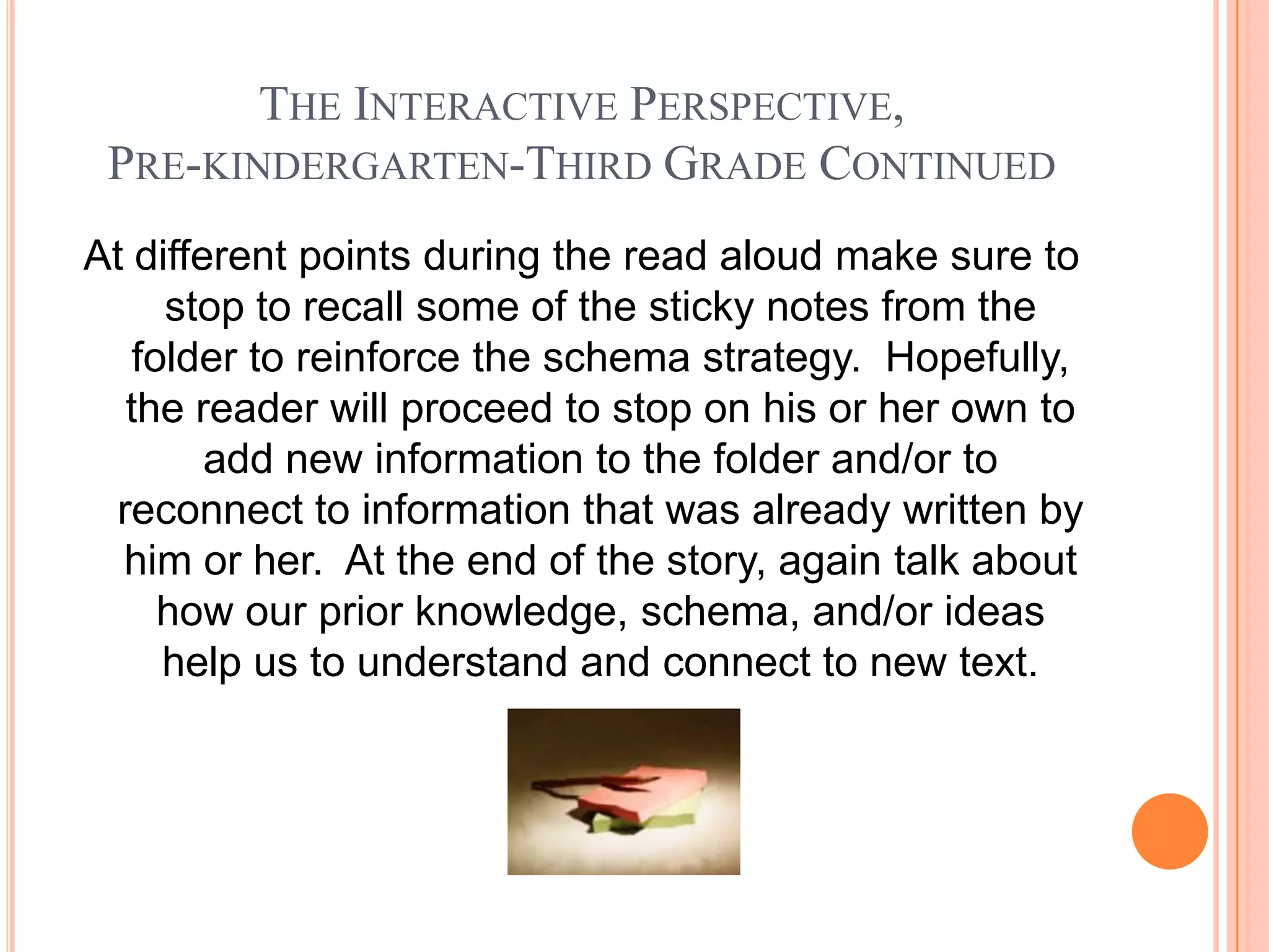 THE INTERACTIVE PERSPECTIVE,
 PRE-KINDERGARTEN-THIRD GRADE CONTINUED
At different points during the read aloud make sure to
     stop to recall some of the sticky notes from the
   folder to reinforce the schema strategy. Hopefully,
  the reader will proceed to stop on his or her own to
        add new information to the folder and/or to
 reconnect to information that was already written by
  him or her. At the end of the story, again talk about
     how our prior knowledge, schema, and/or ideas
     help us to understand and connect to new text.
 