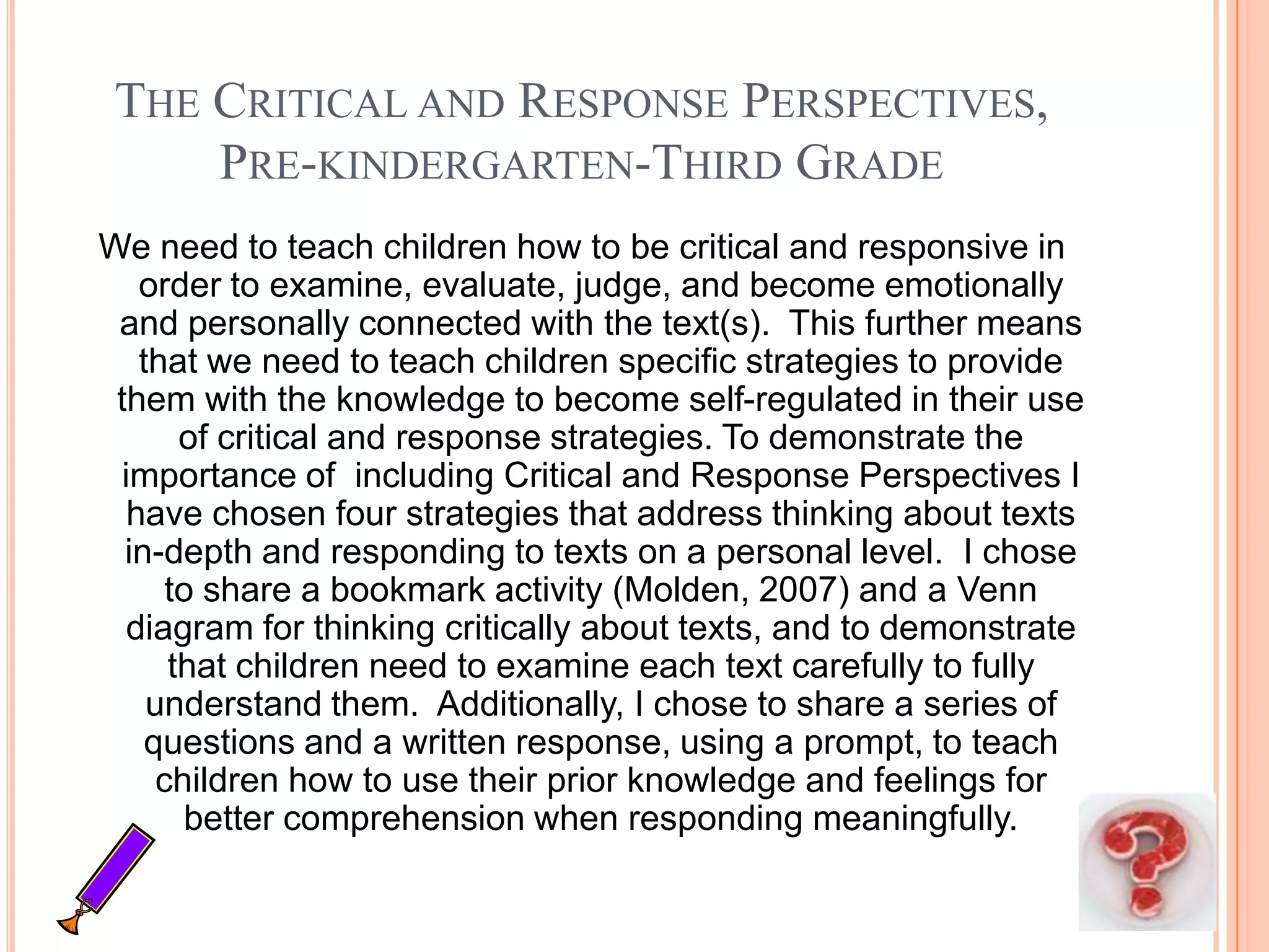THE CRITICAL AND RESPONSE PERSPECTIVES,
     PRE-KINDERGARTEN-THIRD GRADE
We need to teach children how to be critical and responsive in
   order to examine, evaluate, judge, and become emotionally
 and personally connected with the text(s). This further means
   that we need to teach children specific strategies to provide
 them with the knowledge to become self-regulated in their use
       of critical and response strategies. To demonstrate the
 importance of including Critical and Response Perspectives I
  have chosen four strategies that address thinking about texts
  in-depth and responding to texts on a personal level. I chose
      to share a bookmark activity (Molden, 2007) and a Venn
  diagram for thinking critically about texts, and to demonstrate
      that children need to examine each text carefully to fully
    understand them. Additionally, I chose to share a series of
    questions and a written response, using a prompt, to teach
     children how to use their prior knowledge and feelings for
       better comprehension when responding meaningfully.
 