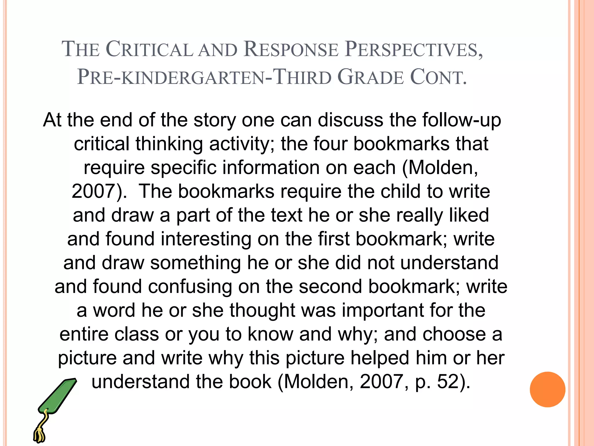 THE CRITICAL AND RESPONSE PERSPECTIVES,
   PRE-KINDERGARTEN-THIRD GRADE CONT.
At the end of the story one can discuss the follow-up
    critical thinking activity; the four bookmarks that
     require specific information on each (Molden,
    2007). The bookmarks require the child to write
    and draw a part of the text he or she really liked
   and found interesting on the first bookmark; write
  and draw something he or she did not understand
 and found confusing on the second bookmark; write
    a word he or she thought was important for the
  entire class or you to know and why; and choose a
 picture and write why this picture helped him or her
      understand the book (Molden, 2007, p. 52).
 