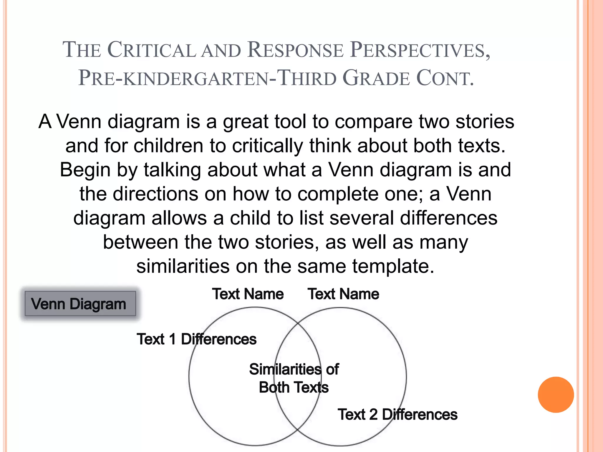 THE CRITICAL AND RESPONSE PERSPECTIVES,
   PRE-KINDERGARTEN-THIRD GRADE CONT.
A Venn diagram is a great tool to compare two stories
   and for children to critically think about both texts.
  Begin by talking about what a Venn diagram is and
     the directions on how to complete one; a Venn
    diagram allows a child to list several differences
        between the two stories, as well as many
            similarities on the same template.
 
