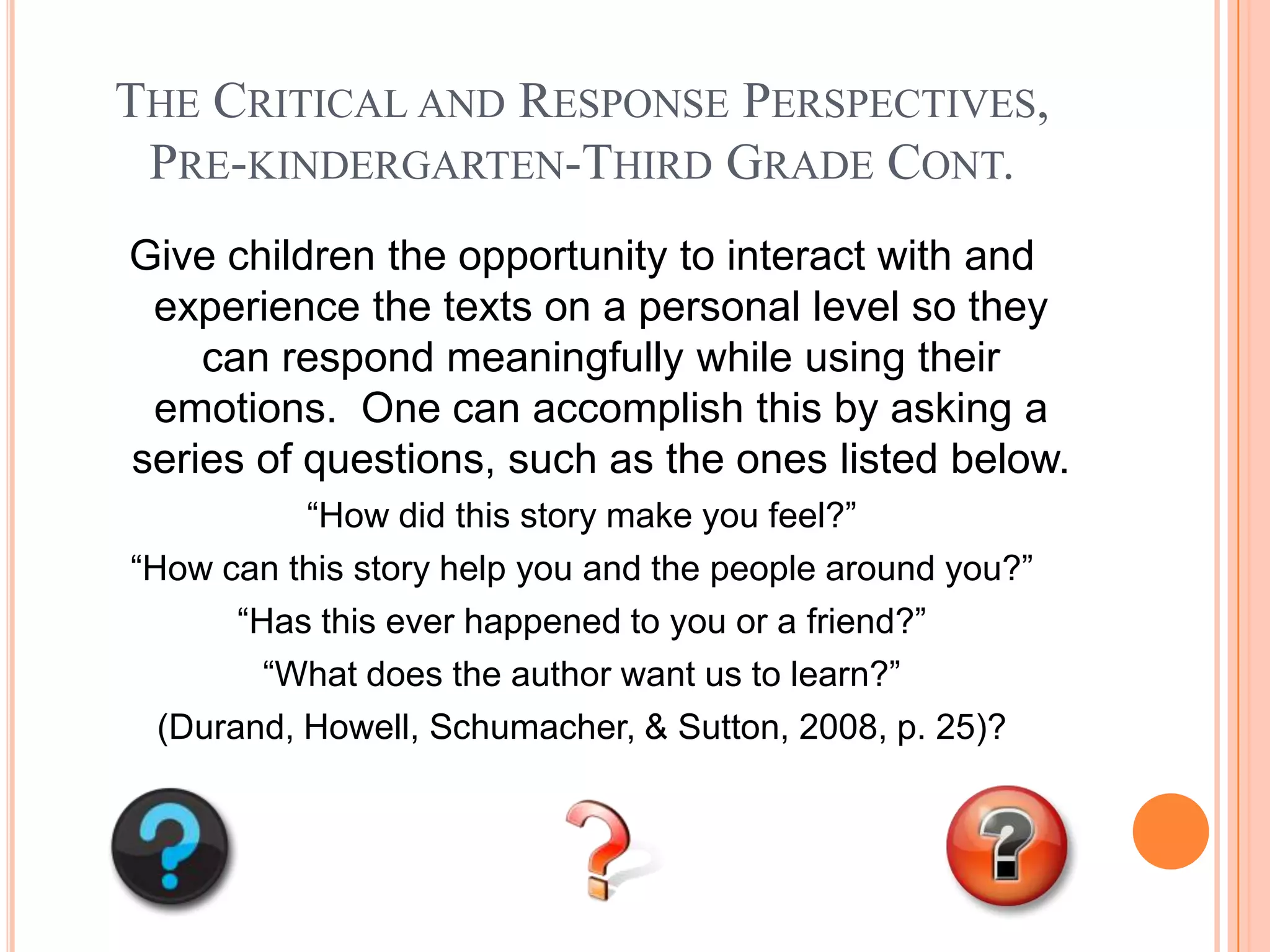 THE CRITICAL AND RESPONSE PERSPECTIVES,
 PRE-KINDERGARTEN-THIRD GRADE CONT.
Give children the opportunity to interact with and
 experience the texts on a personal level so they
    can respond meaningfully while using their
 emotions. One can accomplish this by asking a
series of questions, such as the ones listed below.
           “How did this story make you feel?”
“How can this story help you and the people around you?”
       “Has this ever happened to you or a friend?”
         “What does the author want us to learn?”
  (Durand, Howell, Schumacher, & Sutton, 2008, p. 25)?
 