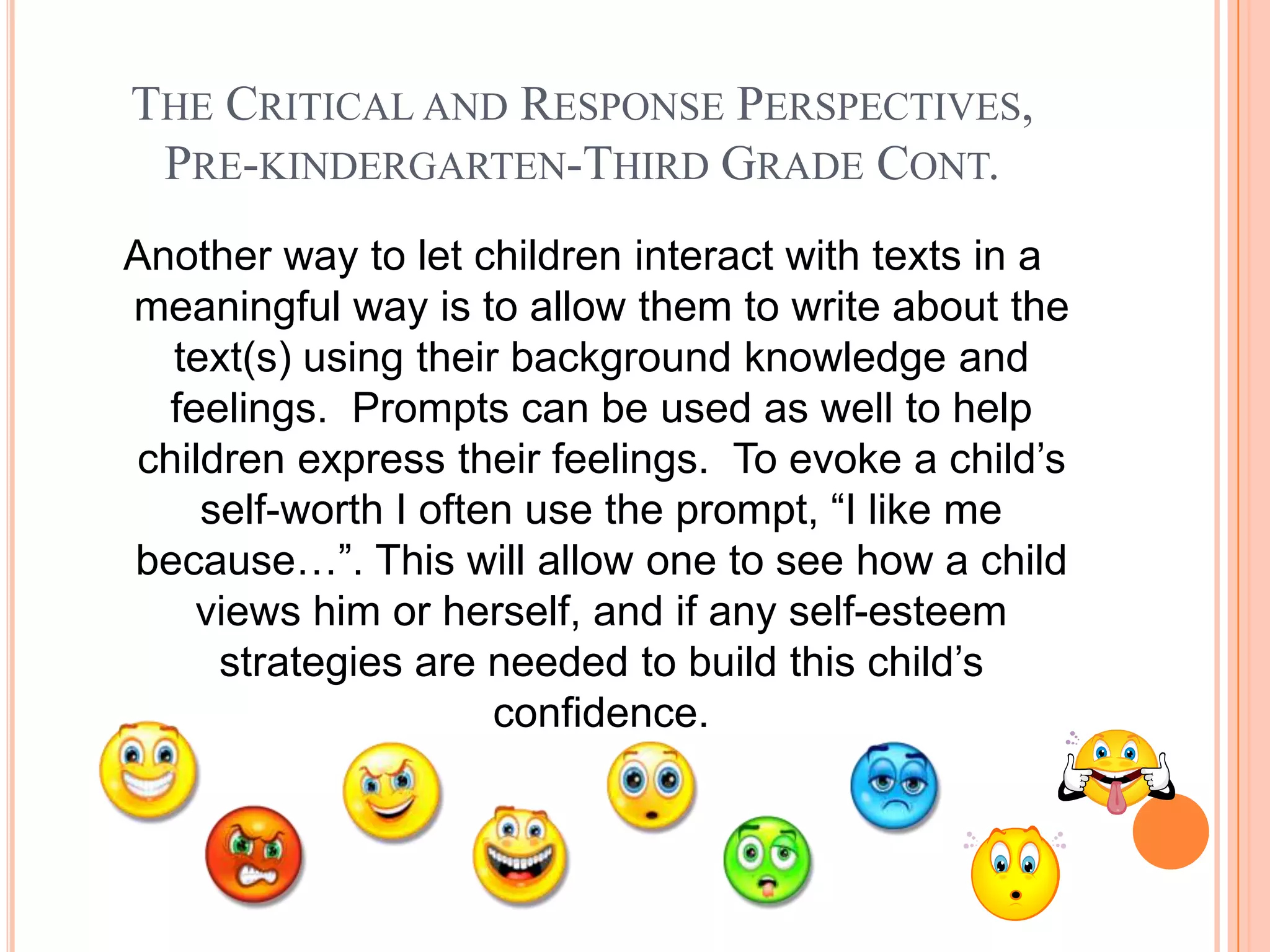 THE CRITICAL AND RESPONSE PERSPECTIVES,
 PRE-KINDERGARTEN-THIRD GRADE CONT.
Another way to let children interact with texts in a
meaningful way is to allow them to write about the
  text(s) using their background knowledge and
  feelings. Prompts can be used as well to help
children express their feelings. To evoke a child’s
    self-worth I often use the prompt, “I like me
because…”. This will allow one to see how a child
    views him or herself, and if any self-esteem
     strategies are needed to build this child’s
                     confidence.
 
