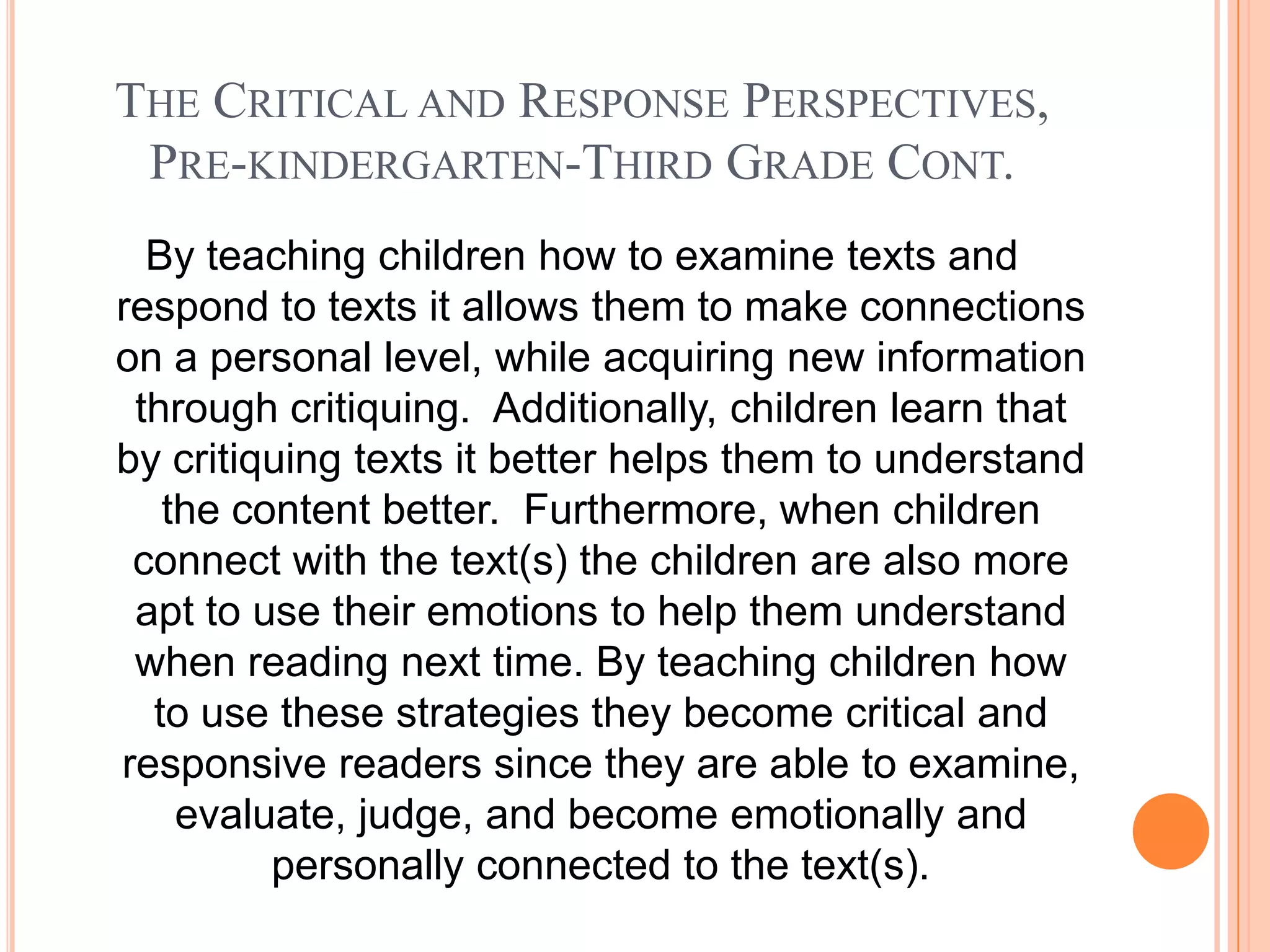 THE CRITICAL AND RESPONSE PERSPECTIVES,
 PRE-KINDERGARTEN-THIRD GRADE CONT.
  By teaching children how to examine texts and
respond to texts it allows them to make connections
on a personal level, while acquiring new information
 through critiquing. Additionally, children learn that
by critiquing texts it better helps them to understand
   the content better. Furthermore, when children
 connect with the text(s) the children are also more
 apt to use their emotions to help them understand
 when reading next time. By teaching children how
  to use these strategies they become critical and
responsive readers since they are able to examine,
    evaluate, judge, and become emotionally and
         personally connected to the text(s).
 